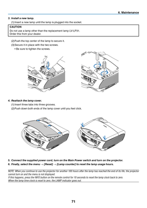 Page 80
7
6. Ma  ntenance
5.  Connect the supplied power cord, turn on the Main Power switch and turn on the projector.
6.   Finally, select the menu 
→ [Reset] → [Lamp counter] to reset the lamp usage hours.
NOTE: When you continue to use the projector for another 100 hours after the lamp has reached the end of its life, the projector 
cannot turn on and the menu is not displayed.
If this happens, press the INFO button on the remote control for 10 seconds to reset the lamp clock back to zero.
When...