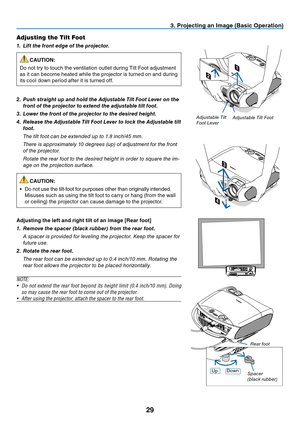 Page 38
9
 . Project  ng an Image (Bas  c Operat  on)
1
2
4
3
adjustable  t ilt  f oot
a
djustable 
t
ilt 
f
oot 
l
ever
Adjusting the Tilt Foot
1.    Lift the front edge of the projector.
CAUTION:
Do not try to touch the ventilation outlet during Tilt Foot adjustment 
as it can become heated while the projector is turned on and during 
its cool down period after it is turned off.
2.    Push straight up and hold the Adjustable Tilt Foot Lever on the 
front of the projector to extend the...