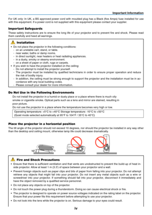 Page 5
v
Important Informat  on
10
For  UK  only:  In  UK,  a  BS  approved  power  cord  with  moulded  plug  has  a  Black  (five  Amps)  fuse  installed  for  use 
with this equipment. If a power cord is not supplied with this equipment please contact your supplier.
Important Safeguards
These  safety  instructions  are  to  ensure  the  long  life  of  your  projector  and  to  prevent  fire  and  shock.  Please  read 
them carefully and heed all warnings.
Installation
•  Do not place the...