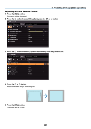 Page 41

. Project  ng an Image (Bas  c Operat  on)
Adjusting with the Remote Control
1.  Press the MENU button.
  t
he menu will be displayed.
2.
  Press the 
 button to select [Setup] and press the OK or  button.
 
3.  Press the  button to select [Keystone adjustment] from the [General] tab.
 
4.  Press the  or  button.
  a
djust so that the image is rectangular.
5.   Press the MENU button.
The menu will be closed. 