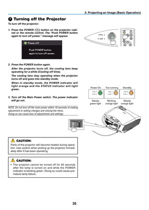 Page 44

❼ Turning off the Projector
To turn off the projector:
. Project  ng an Image (Bas  c Operat  on)
1.  Press  the  POWER  ()  button  on  the  projector  cabi-net  or  the  remote  control.  The  “Push  POWER  button 
again to turn off power.” message will appear.
Power OnFan runningStandby
Steady green lightBlinking orange lightSteady orange light
CAUTION:
Parts of the projector will become heated during opera-
tion. Use caution when picking up the projector immedi-
ately...