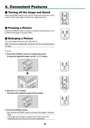 Page 46
7
BLANK
VOL
FREEZE
D.ZOOM
MENU
RD-439E
POWER
INPUTIMAGE
ASPECT
INFO.
AUTO PC
BACK
BLANKMENU
POWER
INPUTIMAGE
ASPECT
INFO.
AUTO PC
BACK
4. Convenient Features
❶ Turning off the Image and Sound
Press  the  BLANK  button  to  turn  off  the  image  and  sound  for  a  short 
period of time. Press again to restore the image and sound.
❷ Freezing a Picture
Press  the  FREEZE  button  to  freeze  a  projected  moving  picture  such 
as DVD. Press again to resume motion.
❸ Enlarging a Picture
You can...