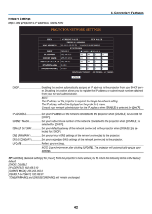 Page 51

Network Sett ngs
http:// /index.html
DHCP  ..................................Enabling this option automatically assigns an IP address to the projector from your DHCP ser v-
er. Disabling this option allows you to register the IP address or subnet mask number obtained 
from your network administrator.
NOTE:
The IP address of the projector is required to change the network settin\
g.
The IP address will not be displayed on the projector’s menu.
Consult your network administrator for the IP...