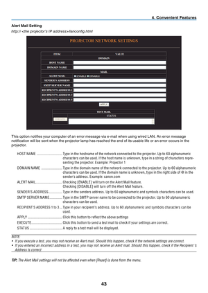 Page 52

Alert Ma l Sett  ng
http:// /lanconfig.html
This option notifies your computer of an error message via e-mail when using wired LAN. An error message 
notification will be sent when the projector lamp has reached the end of its usable life or an error occurs in the 
projector.
HOST NAME   ............................Type in the hostname of the network connected to the projector. Up to 60 alphanumeric 
characters can be used. If the host name is unknown, type in a string of characters...