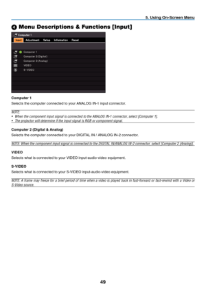 Page 58
9
 . Us  ng On-Screen Menu
4 Menu Descriptions & Functions [Input]
Computer  
Selects the computer connected to your ANALOG IN-1 input connector.
NOTE:
•
  When the component input signal is connected to the ANALOG IN-1 connector, select [Computer 1].
•
  The projector will determine if the input signal is RGB or component signal.
Computer 
  (D  g  tal & Analog)
Selects the computer connected to your DIGITAL IN / ANALOG IN-2 connector.
NOTE: When the component input...