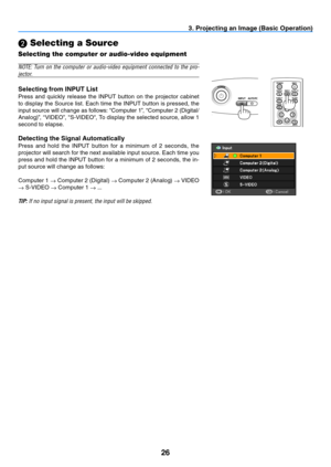 Page 3526
BLANKMENU
POWER
INPUT
IMAGE
ASPECT
INFO.
AUTO PC
BACK
3. Projecting an Image (Basic Operation)
  Selecting a Source
Selecting the computer or audio-video equipment
NOTE:	
Turn	on	the	 computer	 or	audio-video	 equipment	connected	to	the	 pro-
j e c to r.
Selecting from INPUT List
Press  and  quickly  release  the  INPUT  button  on  the  projector  cabinet 
to display the Source list. Each time the INPUT button is pressed, the 
input source will change as follows: “Computer 1”, “Computer 2 (Digital/...