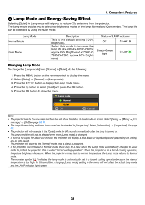 Page 4738
4. Convenient Features
 Lamp Mode and Energy-Saving Effect
Selecting	[Quiet]	for	Lamp	mode	will	help	you	to	reduce	CO2 emissions from the projector. 
The Lamp mode enables you to select two brightness modes of the lamp: Normal and Quiet modes. The lamp life 
can be extended by using the Quiet mode.
Lamp Mode DescriptionStatus of LAMP indicator
Normal Mode T h i s  i s  t h e  d e f a u l t  s e t t i n g  (10 0 % 
Brightness). Off
Quiet ModeS e l e c t  t h i s  m o d e  t o  i n c r e a s e  t h e...