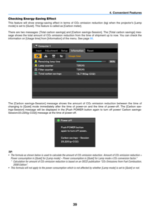 Page 4839
4. Convenient Features
Checking Energy-Saving Effect
This  feature  will  show  energy-saving  effect  in  terms  of  CO2	 emission	 reduction	 (kg)	when	 the	projector’s	 [Lamp	
mode]	is	set	to	[Quiet].	This	feature	is	called	as	[Carbon	meter].	
There	 are	two	 messages:	 [Total	carbon	 savings]	 and	[Carbon	 savings-Session].	 The	[Total	 carbon	 savings]	 mes-
sage  shows  the  total  amount  of  CO
2  emission  reduction  from  the  time  of  shipment  up  to  now.  You  can  check  the...