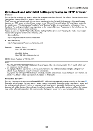 Page 5243
4. Convenient Features
 Network and Alert Mail Settings by Using an HTTP Browser
Overview
Connecting the projector to a network allows the projector to send an alert mail that informs the user that the lamp 
has reached the end of its life or an error has occurred.
The IP address and subnet mask of the projector can be set on the Network Setting screen of the web browser 
by using an HTTP server function. Please be sure to use “Microsoft Internet Explorer 6.0” or a higher version for 
the web...