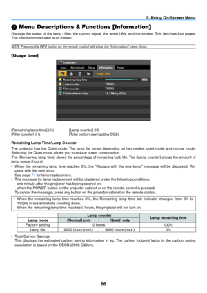 Page 7566
5. Using On-Screen Menu
 Menu Descriptions & Functions [Information]
Displays the status of the lamp / filter, the current signal, the wired LAN, and the version. This item has four pages. 
The information included is as follows:
NOTE:	Pressing	the	INFO	button	on	the	remote	control	will	show	the	[Information]	menu	items.
[Usage time]
[Remaining	lamp	time]	(%)		 [Lamp	counter]	(H)
[Filter	counter]	(H)	 	 [Total	carbon	savings](kg-CO2)
Remaining Lamp Time/Lamp Counter
The  projector  has  the  Quiet...