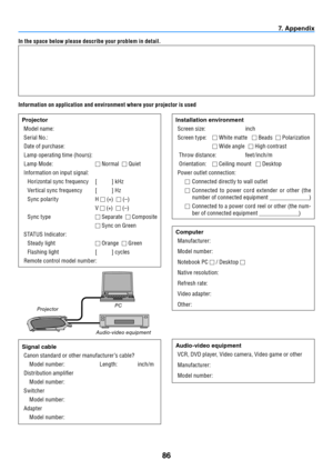 Page 9586
7. Appendix
In the space below please describe your problem in detail.
Information on application and environment where your projector is usedProjectorModel name:
Serial No.:
Date of purchase:
Lamp operating time (hours):
Lamp Mode:   Normal  
 Quiet
Information on input signal: Horizontal sync frequency  [          ] kHz
Ver tical sync frequency  [          ] Hz
Sync polarity  H 
  (+)  
 (–)
  V 
  (+)  
 (–)
Sync type   Separate  
 Composite
   Sync on Green
STATUS Indicator: Steady light...