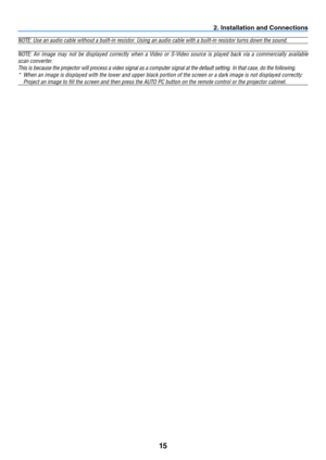 Page 2415
2. Installation and Connections
NOTE: Use an audio cable without a built-in resistor. Using an audio cable with a built-in resistor turns down the sound.
NOTE:	An	image	 may	not	be	displayed	 correctly	when	a	Video	 or	S-Video	 source	is	played	 back	via	a	commercially	 available	
scan converter. 
This is because the projector will process a video signal as a computer signal at the default setting. In that case, do the following.
*	 When	an	image	is	displayed	with	the	lower	and	upper	black	portion	of...