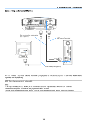 Page 2718
2. Installation and Connections
Connecting an External Monitor
MONITOR OUT
You can connect a separate, external monitor to your projector to simultaneously view on a monitor the RGB ana-
log image you're projecting.
NOTE:	Daisy	chain	connection	is	not	possible.
N OTE:
•	 The	signal	from	the	DIGITAL	IN/ANALOG	IN-2	connector	cannot	be	output	from	the	MONITOR	OUT	connector.
•	 When	audio	equipment	is	connected,	the	projector	speaker	is	disabled.
•	 Use	an	audio	cable	without	a	built-in	resistor....
