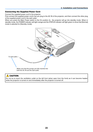 Page 3223
2. Installation and Connections
Connecting the Supplied Power Cord
Connect the supplied power cord to the projector.
First connect the supplied power cord's two-pin plug to the AC IN of the projector, and then connect the other plug 
of the supplied power cord in the wall outlet.
When  you  press  the  Main  Power  switch  to  the  On  position  (I),    the  projector  will  go  into  standby  mode.  When  in 
standby	mode,	the	POWER	indicator	will	light	orange	and	the	STATUS	indicator	will	light...