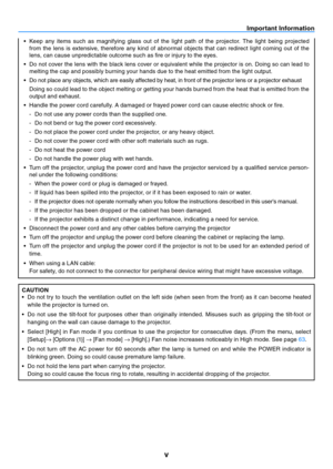 Page 6v
Important Information
•	 Keep	any	items	 such	as	magnifying	 glass	out	of	the	 light	 path	 of	the	 projector.	 The	light	 being	 projected	
from  the  lens  is  extensive,  therefore  any  kind  of  abnormal  objects  that  can  redirect  light  coming  out  of  the 
lens, can cause unpredictable outcome such as fire or injury to the eyes.
•	 Do	 not	cover	 the	lens	 with	the	black	 lens	cover	 or	equivalent	 while	the	projector	 is	on.	 Doing	 so	can	 lead	 to	
melting the cap and possibly burning...
