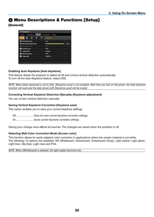 Page 6859
5. Using On-Screen Menu
 Menu Descriptions & Functions [Setup]
[General]
Enabling Auto Keystone [Auto keystone]
This feature allows the projector to detect its tilt and correct vertical distortion automatically.
To	turn	off	the	
Auto	Keystone	feature,	select	[Off].
NOTE:	 When	[Auto	keystone]	 is	set	 to	[On],	 [Keystone	 save]	is	not	 available.	 Next	time	you	turn	 on	the	 power,	 the	Auto	 keystone	
function	will	work	and	the	data	stored	with	[Keystone	save]	will	be	invalid.
Correcting Vertical...