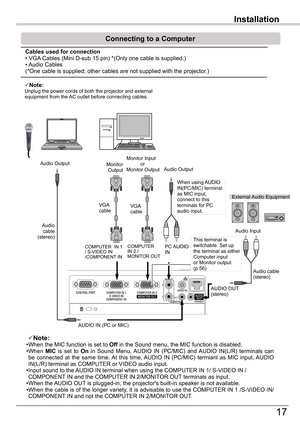 Page 17
Installation

17

Installation

Connecting	to	a	Computer
Note:Unplug the power cords of both the projector and external equipment from the AC outlet before connecting cables.
Note:•When the MIC function is set to Off	in the Sound menu, the MIC function is disabled.•When MIC  is  set  to On  in  Sound  Menu, AUDIO  IN  (PC/MIC)  and AUDIO  IN(L/R)  terminals  can be  connected  at  the  same  time. At  this  time, AUDIO  IN  (PC/MIC)  termianl  as  MIC  input, AUDIO IN(L/R) terminal as COMPUTER or...