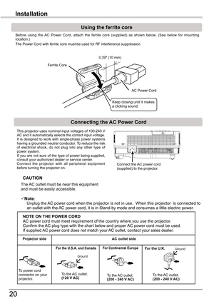 Page 20
0

Installation
Connecting	the	AC	Power	Cord
This projector uses nominal input voltages of 100-40 V AC and it automatically selects the correct input voltage. It is designed to work with single-phase power systems having a grounded neutral conductor. To reduce the risk of  electrical  shock,  do  not  plug  into  any  other  type  of power system.If  you  are  not  sure  of  the  type  of  power  being  supplied, consult your authorized dealer or service center.Connect  the  projector  with...