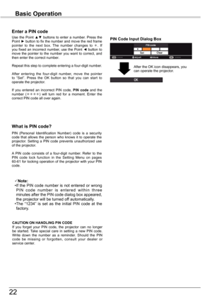 Page 22


Basic	Operation

What	is	PIN	code?
PIN  (Personal  Identification  Number)  code  is  a  security code  that  allows  the  person  who  knows  it  to  operate  the projector.  Setting  a  PIN  code  prevents  unauthorized  use of the projector.
A  PIN  code  consists  of  a  four-digit  number.  Refer  to  the PIN  code  lock  function  in  the  Setting  Menu  on  pages 60-61 for locking operation of the projector with your PIN code.
Enter	a	PIN	code
Use  the  Point ▲▼  buttons  to  enter  a...