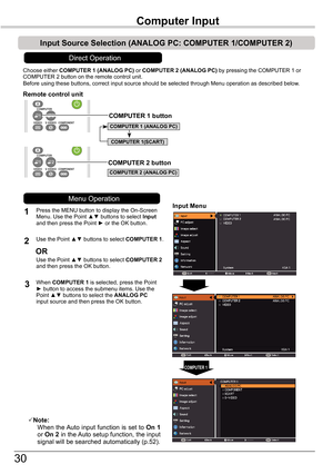 Page 30
30
Choose either COMPUTER	1	(ANALOG	PC)	or COMPUTER	2	(ANALOG	PC) by pressing the COMPUTER 1 or COMPUTER  button on the remote control unit.Before using these buttons, correct input source should be selected thro\
ugh Menu operation as described below.
1Input	Menu
2
3
Note:   When the Auto input function is set to On 1 or On 2 in the Auto setup function, the input signal will be searched automatically (p.5).
COMPUTER 1
Remote	control	unit
Press the MENU button to display the On-Screen Menu....