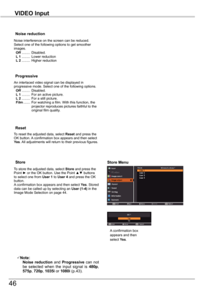 Page 46
46

VIDEO	Input

An interlaced video signal can be displayed in progressive mode. Select one of the following options. Off .........  Disabled. L 1 .........  For an active picture. L 2 .........  For a still picture. Film .......  For watching a film. With this function, the projector reproduces pictures faithful to the original film quality.
Progressive
Noise	reduction
Noise interference on the screen can be reduced. Select one of the following options to get smoother images. Off .........  Disabled....