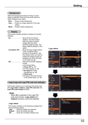 Page 53
Setting

53

Setting

This function decides whether to display On-Screen Displays. On............................ Show all the On-Screen displays. Use this function when you want to project images after the lamp becomes bright enough. The factory default setting is in this option. Countdown	Off....... Show the input image instead of the countdown when turning on the projector. Use this function when you want to project the image as early as possible even when the lamp is not bright enough. Off...