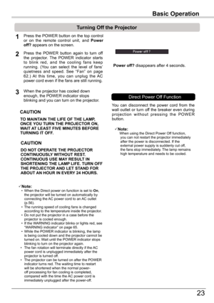 Page 23Basic	Operation
23
Basic	Operation
TO	MAINTAIN	THE	LIFE	OF	THE	LAMP,	ONCE	YOU	TURN	THE	PROjECTOR	ON,	WAIT	AT	LEAST	FIVE	MINUTES	BEFORE	TURNING	IT	OFF .
Power	off? disappears after 4 seconds.
Turning	Off	the	Projector
Press the POWER button on the top control or  on  the  remote  control  unit,  and Power	off?	appears on the screen.
Press  the  POWER  button  again  to  turn  off the  projector.  The  POWER  indicator  starts to  blink  red,  and  the  cooling  fans  keep running.  (You  can  select  the...