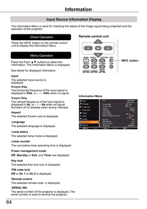 Page 6464
Input	Source	Information	Display
The Information Menu is used for checking the status of the image signal\
 being projected and the operation of the projector.
H-sync	freq.
V-sync	freq.
Lamp	counter
Information	Menu
The horizontal frequency of the input signal is displayed in KHz, or -	-	-	- KHz	when no signal.
The vertical frequency of the input signal is displayed in Hz, or -	-	-	-	Hz	when no signal. Numbers of Hz doubles when during Interlace.
The cumulative lamp operating time is displayed.
Press...