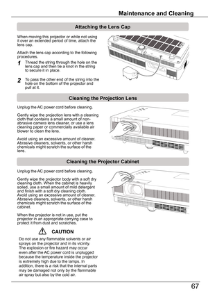 Page 67Maintenance	and	Cleaning
67
Maintenance	and	Cleaning
Cleaning	the	Projector	Cabinet
Cleaning	the	Projection	Lens
Unplug the AC power cord before cleaning.
Gently wipe the projection lens with a cleaning cloth that contains a small amount of non-abrasive camera lens cleaner, or use a lens cleaning paper or commercially available air blower to clean the lens. 
Avoid using an excessive amount of cleaner. Abrasive cleaners, solvents, or other harsh chemicals might scratch the surface of the lens.
Unplug the...