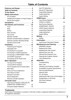 Page 33
Table	of	Contents
TrademarksEach name of corporations or products in this book is either a registere\
d trademark or a trademark of its respective corporation.
Features and Design  . . . . . . . . . . . . . .2
Table	of	Contents . . . . . . . . . . . . . . . . .3
To	the	Owner . . . . . . . . . . . . . . . . . . . . .4
Safety	Instructions . . . . . . . . . . . . . . . .5
Air Circulation 8
Installing the Projector in Proper Position 8
Moving the Projector 8
Compliance . . . . . . . . . . . . . . . . . . ....