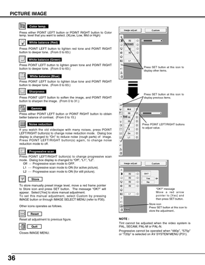 Page 3636
PICTURE IMAGE
NOTE :
Tint cannot be adjusted when the video system is
PAL, SECAM, PAL-M or PAL-N. 
Progressive cannot be operated when “480p”, “575p”
or “720p” is selected on AV SYSTEM MENU (P31).
Reset all adjustment to previous figure.
Reset
Store
Closes IMAGE MENU.
Quit
Other icons operates as follows.
Press either POINT LEFT button or POINT RIGHT button to obtain
better balance of contrast.  (From 0 to 15.)
Gamma
Press POINT LEFT button to soften the image, and POINT RIGHT
button to sharpen the...