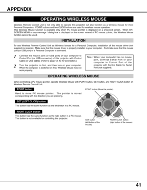 Page 4141
APPENDIX
OPERATING WIRELESS MOUSE
INSTALLATION
Wireless Remote Control Unit is not only able to operate this projector but also function as a wireless mouse for most
Personal Computers.  POINT buttons and two CLICK buttons are used for wireless mouse operation.
This Wireless Mouse function is available only when PC mouse pointer is displayed on a projected screen.  When ON-
SCREEN MENU or any message / dialog box is displayed on the screen instead of PC mouse pointer, this Wireless Mouse
function...