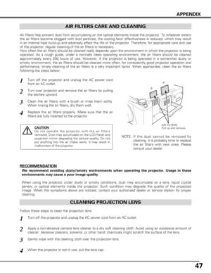 Page 4747
CLEANING PROJECTION LENS
Apply a non-abrasive camera lens cleaner to a dry soft cleaning cloth. A\
void using an excessive amount of
cleaner. Abrasive cleaners, solvents ,or other harsh chemicals might scr\
atch the surface of the lens.
When the projector is not in use, put the lens cap.
1
3Gently wipe with the cleaning cloth over the projection lens.
2
Follow these steps to clean the projection lens:
AIR FILTERS CARE AND CLEANING
AIR FILTERS
Pull up and remove.
Turn off the projector and unplug the...