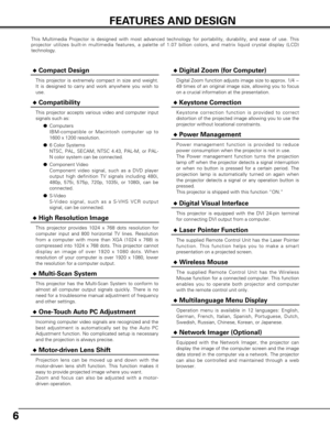 Page 66
FEATURES AND DESIGN
This Multimedia Projector is designed with most advanced technology for \
portability, durability, and ease of use. This
projector utilizes built-in multimedia features, a palette of 1.07 billi\
on colors, and matrix liquid crystal display (LCD)
technology.
◆Compatibility
This projector accepts various video and computer input
signals such as:●Computers 
IBM-compatible or Macintosh computer up to
1600 x 1200 resolution.
● 6 Color Systems
NTSC, PAL, SECAM, NTSC 4.43, PAL-M, or PAL-
N...