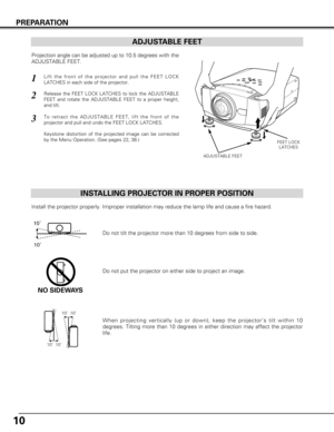 Page 1010
PREPARATION
ADJUSTABLE FEET
INSTALLING PROJECTOR IN PROPER POSITION
Install the projector properly. Improper installation may reduce the lam\
p life and cause a fire hazard.
Do not tilt the projector more than 10 degrees from side to side.
Do not put the projector on either side to project an image.
NO SIDEWAYS
10˚10˚
ADJUSTABLE FEET
FEET LOCK LATCHES
Projection angle can be adjusted up to 10.5 degrees with the
ADJUSTABLE FEET.
Lift the front of the projector and pull the FEET LOCK
LATCHES in each...