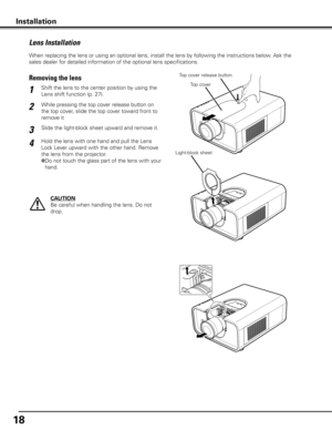 Page 18
18

When replacing the lens or using an optional lens, install the lens by following the instructions below. Ask the 
sales dealer for detailed information of the optional lens specifications. 
Lens Installation
While pressing the top cover release button on 
the top cover, slide the top cover toward front to 
remove it
Shift the lens to the center position by using the 
Lens shift function (p. 27).1
2
Removing the lensTop cover release button
CAUTION
Be careful when handling the lens. Do not 
drop....