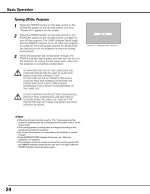 Page 24
4

Press the POWER button on the side control or the 
STAND-BY button on the remote control unit, and 
“Power off?” appears on the screen.
Press the POWER button on the side control or the 
STAND-BY button on the remote control unit again to 
turn off the projector. The LAMP indicator lights bright 
and the POWER indicator turns off. After the projector 
is turned off, the cooling fans operate for 90 seconds. 
You cannot turn on the projector during this cooling 
down period.
1
2
TO MAINTAIN THE...