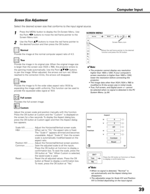 Page 39
9

Screen Size Adjustment
Select the desired screen size that conforms to the input signal source.
Press the MENU button to display the On-Screen Menu. Use 
the Point 7 8 buttons to move the red frame pointer to the 
Screen Menu icon.
1
Use the Point ed buttons to move the red frame pointer to 
the desired function and then press the OK button.2
Normal
SCREEN MENU
Provide the image at the normal computer aspect ratio of 4:3.
Wide
True
Provide the image in its original size. When the original image...