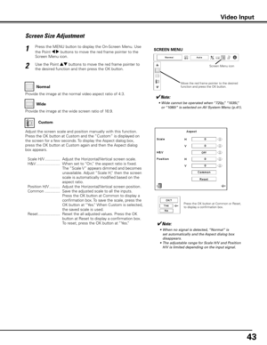 Page 43
4

Screen Size Adjustment
Press the MENU button to display the On-Screen Menu. Use 
the Point 7 8 buttons to move the red frame pointer to the 
Screen Menu icon.
Use the Point ed buttons to move the red frame pointer to 
the desired function and then press the OK button.
1
2
✔Note:
	 •	 Wide	cannot	be	operated	when	“720p,”	“1035i,”	
or	 “1080i”	is	selected	on	 AV	System	Menu	(p.41).
SCREEN MENU
Provide the image at the wide screen ratio of 16:9.
Wide
Provide the image at the normal video aspect...