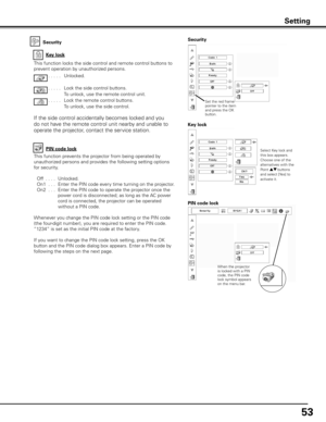 Page 53
5

Security
Key lock
Key lock
Security
Select Key lock and this box appears. Choose one of the alternatives with the Point ed buttons and select [Yes] to activate it.
This function locks the side control and remote control buttons to 
prevent operation by unauthorized persons.
. . . . . Unlocked.
. . . . .  Lock the side control buttons.
  To unlock, use the remote control unit.
. . . . . Lock the remote control buttons.  
To unlock, use the side control.
If the side control accidentally becomes...