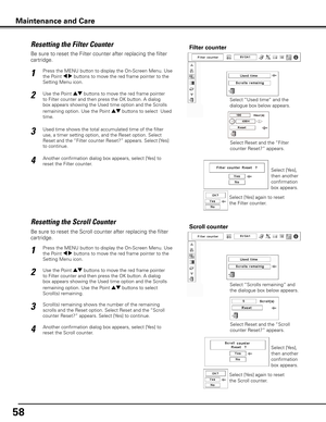 Page 58
58

Be sure to reset the Scroll counter after replacing the filter 
cartridge. 
Press the MENU button to display the On-Screen Menu. Use 
the Point 7 8 buttons to move the red frame pointer to the 
Setting Menu icon.
Use the Point ed buttons to move the red frame pointer 
to Filter counter and then press the OK button. A dialog 
box appears showing the Used time option and the Scrolls 
remaining option. Use the Point ed buttons to select  
Scroll(s) remaining.
1
2
Resetting the Scroll CounterScroll...