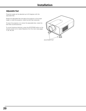 Page 2020
ADJUSTABLE FEET
Projection angle can be adjusted up to 6.5 degrees with the 
adjustable feet. 
Rotate the adjustable feet and adjust the projector to the proper 
height; to raise the projector, rotate the both feet clockwise.
To lower the projector or to retract the adjustable feet, rotate the 
both feet counterclockwise.
To correct keystone distortion, press the KEYSTONE button on the 
remote control unit or select Keystone from the menu (see pages 
17, 35, 46, 50).
Adjustable Feet
Installation 