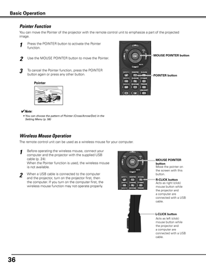 Page 3636
Pointer Function
Pointer
✔Note:
	 •	 You	can	choose	the	pattern	of	Pointer	(Cross/Arrow/Dot)	in	the	Setting	Menu	(p.	58)
You can move the Pointer of the projector with the remote control unit to emphasize a part of the projected 
image.  
Press the POINTER button to activate the Pointer 
function.1
2
3
MOUSE POINTER button
POINTER button
To cancel the Pointer function, press the POINTER 
button again or press any other button. 
Use the MOUSE POINTER button to move the Pointer. 
Wireless Mouse...