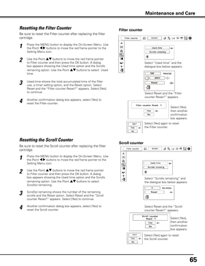 Page 6565
Be sure to reset the Scroll counter after replacing the filter 
cartridge. 
Press the MENU button to display the On-Screen Menu. Use 
the Point 7 8 buttons to move the red frame pointer to the 
Setting Menu icon.
Use the Point ed buttons to move the red frame pointer 
to Filter counter and then press the OK button. A dialog 
box appears showing the Used time option and the Scrolls 
remaining option. Use the Point ed buttons to select  
Scroll(s) remaining.
1
2
Resetting the Scroll CounterScroll...