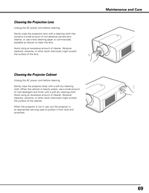 Page 6969
Unplug the AC power cord before cleaning.
Gently wipe the projection lens with a cleaning cloth that 
contains a small amount of non-abrasive camera lens 
cleaner, or use a lens cleaning paper or commercially 
available air blower to clean the lens. 
Avoid using an excessive amount of cleaner. Abrasive 
cleaners, solvents, or other harsh chemicals might scratch 
the surface of the lens.
Cleaning the Projector Cabinet
Unplug the AC power cord before cleaning.
Gently wipe the projector body with a soft...