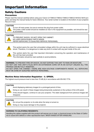 Page 2i
Important Information
Safety Cautions
Precautions
Please read this manual carefully before using your Canon LV-7385/LV-7380/LV-7285/LV-7280/LV-8310/LV-8215 pro-
jector and keep the manual handy for future reference. Your serial number is located on the bottom of your projector. 
Record it here:CAUTION To turn off main power, be sure to remove the plug from power outlet.
The power outlet socket should be installed as near to the equipment as possible, and should be eas-
ily accessible.
CAUTION TO...