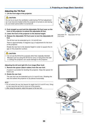 Page 3930
3. Projecting an Image (Basic Operation)
1
2
4
3
adjustable t ilt foot
a
djustable t ilt 
f oot l ever
Adjusting the Tilt Foot
1.  Lift the front edge of the projector.
CAUTION:
Do not try to touch the ventilation outlet during Tilt Foot adjustment 
as it can become heated while the projector is turned on and during 
its cool down period after it is turned off.
2.   Push straight up and hold the Adjustable Tilt Foot Lever on the 
front of the projector to extend the adjustable tilt foot.
3.   Lower...