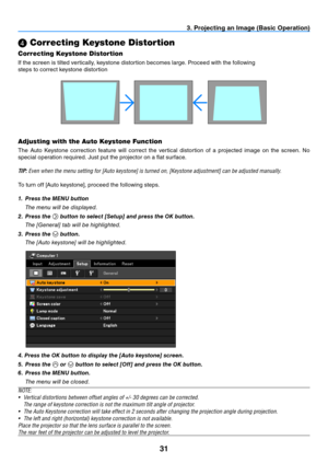 Page 4031
3. Projecting an Image (Basic Operation)
 Correcting Keystone Distortion
Correcting Keystone Distortion
If the screen is tilted vertically, keystone distortion becomes large. Proceed with the following
steps to correct keystone distortion
Adjusting with the Auto Keystone Function
The  Auto  Keystone  correction  feature  will  correct  the  vertical  distortion  of  a  projected  image  on  the  screen.  No 
special operation required. Just put the projector on a flat surface.
TIP: Even	when	the	menu...