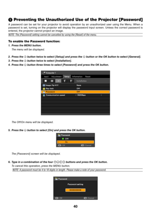 Page 4940
 Preventing the Unauthorized Use of the Projector [Password]
A  password  can  be  set  for  your  projector  to  avoid  operation  by  an  unauthorized  user  using  the  Menu.  When  a 
password  is  set,  turning  on  the  projector  will  display  the  password  input  screen.  Unless  the  correct  password  is 
entered, the projector cannot project an image.
NOTE:	The	[Password]	setting	cannot	be	cancelled	by	using	the	[Reset]	of	the	menu.
To enable the Password function:
1. 
Press the MENU...