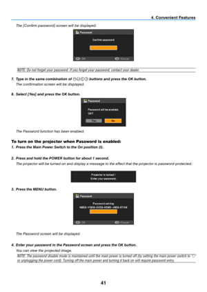 Page 5041
  the [Confi rm password] screen will be displayed.
NOTE:	Do	not	forget	your	password.	If	you	forget	your	password,	contact	your	dealer.
7.  Type in the same combination of 
 buttons and press the OK button.
  t he confi rmation screen will be displayed.
8.  Select [Yes] and press the OK button.
  t he Password function has been enabled.
To turn on the projector when Password is enabled:
1. Press the Main Power Switch to the On position (I). 
2.  Press and hold the POWER button for about 1 second....